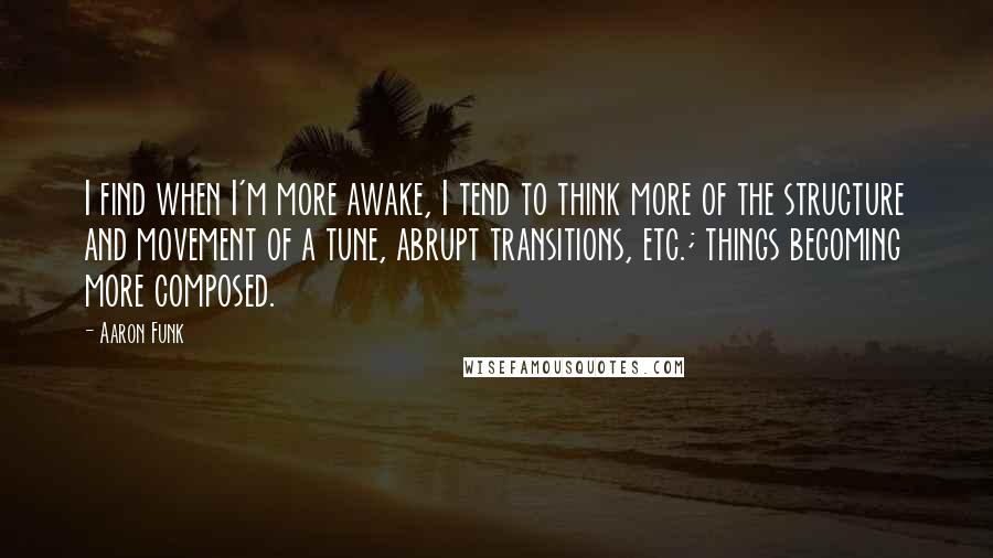Aaron Funk Quotes: I find when I'm more awake, I tend to think more of the structure and movement of a tune, abrupt transitions, etc.; things becoming more composed.
