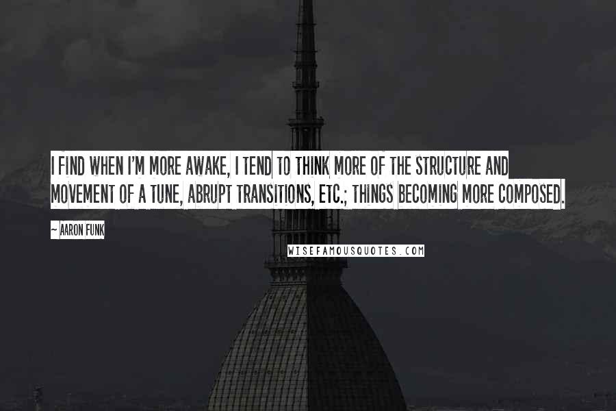 Aaron Funk Quotes: I find when I'm more awake, I tend to think more of the structure and movement of a tune, abrupt transitions, etc.; things becoming more composed.