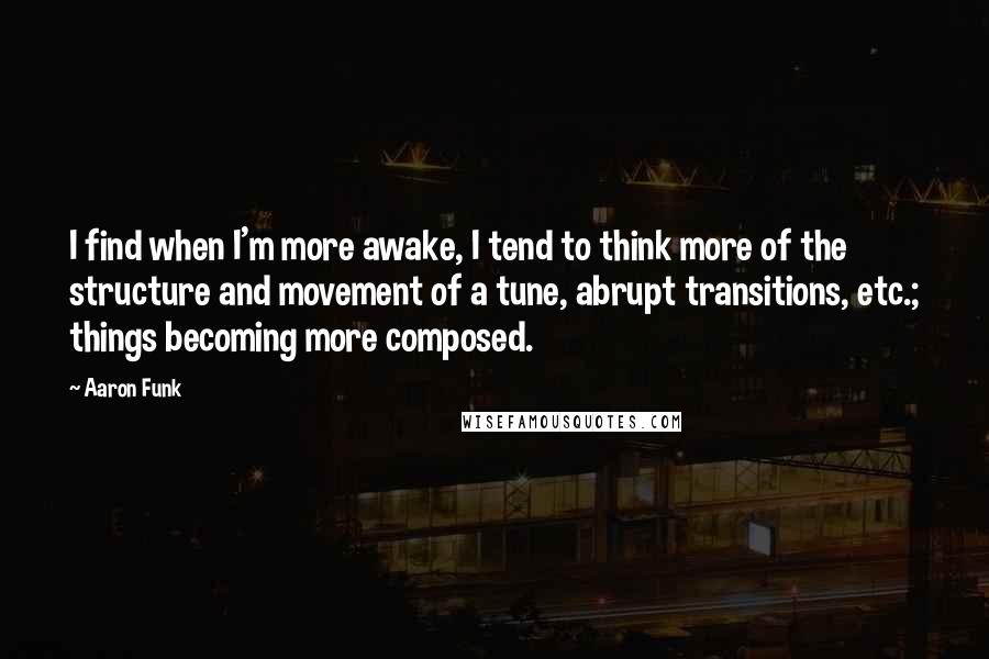 Aaron Funk Quotes: I find when I'm more awake, I tend to think more of the structure and movement of a tune, abrupt transitions, etc.; things becoming more composed.
