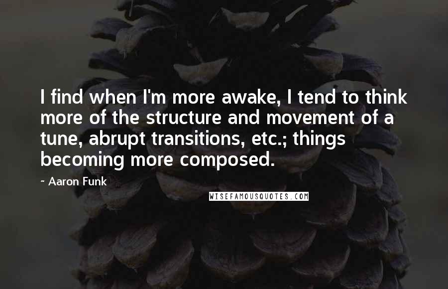 Aaron Funk Quotes: I find when I'm more awake, I tend to think more of the structure and movement of a tune, abrupt transitions, etc.; things becoming more composed.