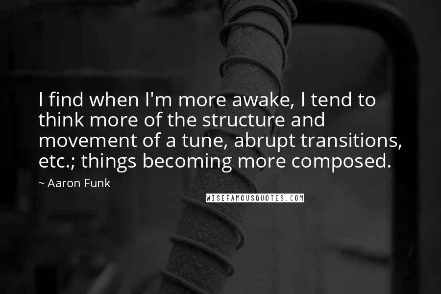 Aaron Funk Quotes: I find when I'm more awake, I tend to think more of the structure and movement of a tune, abrupt transitions, etc.; things becoming more composed.
