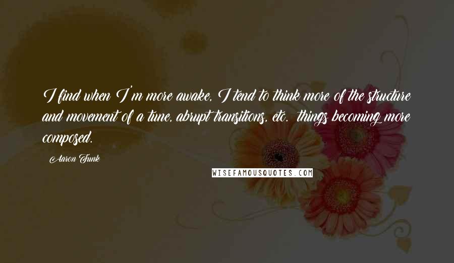 Aaron Funk Quotes: I find when I'm more awake, I tend to think more of the structure and movement of a tune, abrupt transitions, etc.; things becoming more composed.