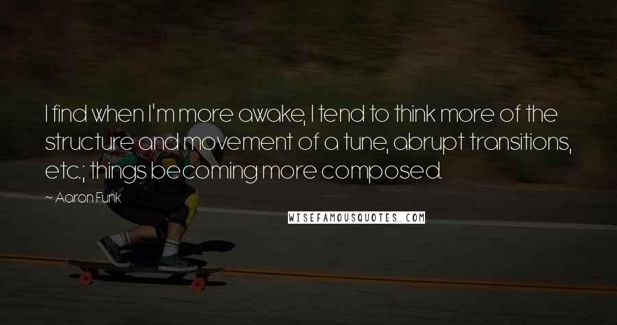 Aaron Funk Quotes: I find when I'm more awake, I tend to think more of the structure and movement of a tune, abrupt transitions, etc.; things becoming more composed.