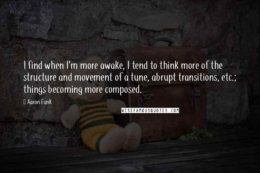 Aaron Funk Quotes: I find when I'm more awake, I tend to think more of the structure and movement of a tune, abrupt transitions, etc.; things becoming more composed.
