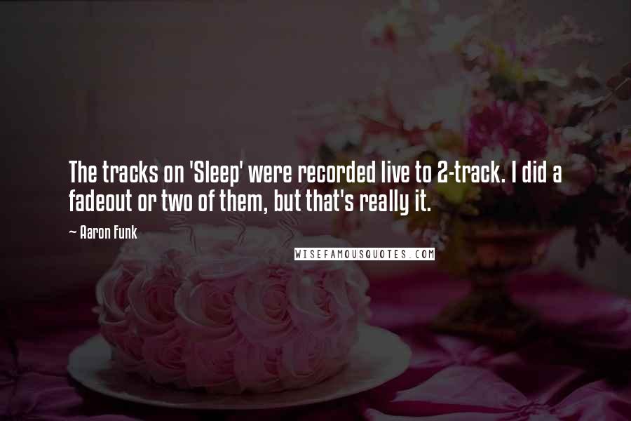 Aaron Funk Quotes: The tracks on 'Sleep' were recorded live to 2-track. I did a fadeout or two of them, but that's really it.