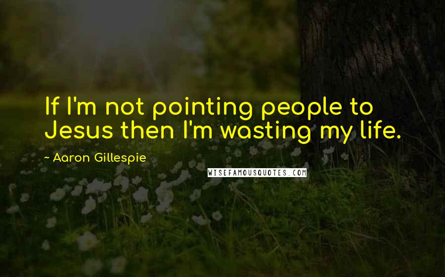 Aaron Gillespie Quotes: If I'm not pointing people to Jesus then I'm wasting my life.