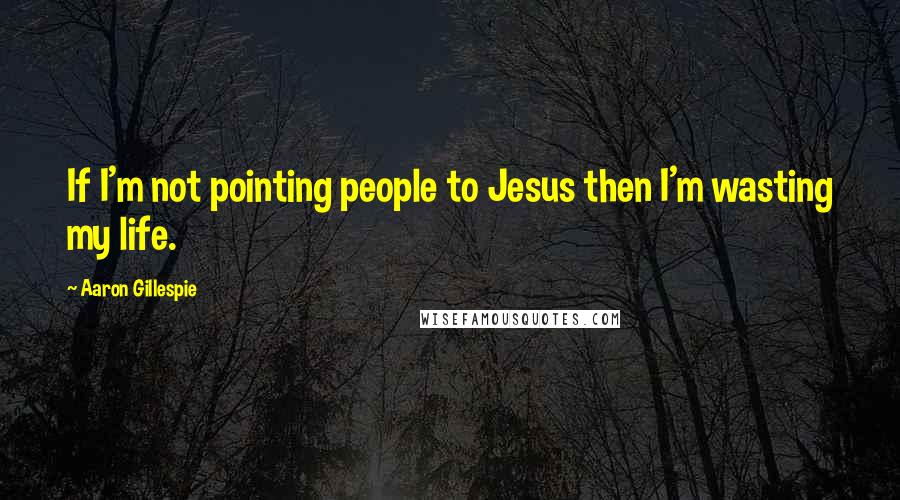 Aaron Gillespie Quotes: If I'm not pointing people to Jesus then I'm wasting my life.