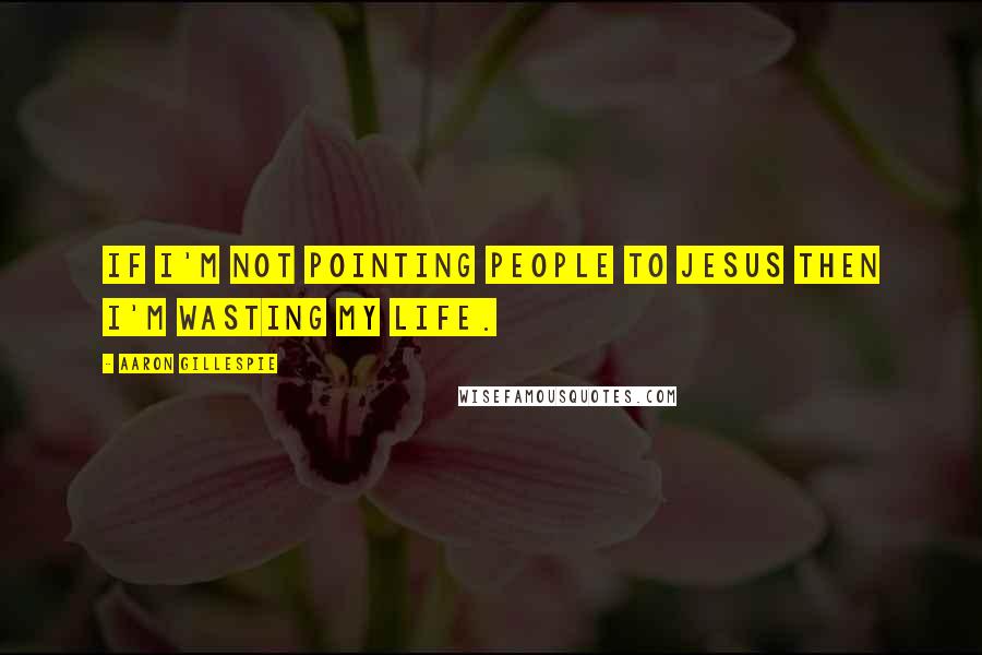 Aaron Gillespie Quotes: If I'm not pointing people to Jesus then I'm wasting my life.