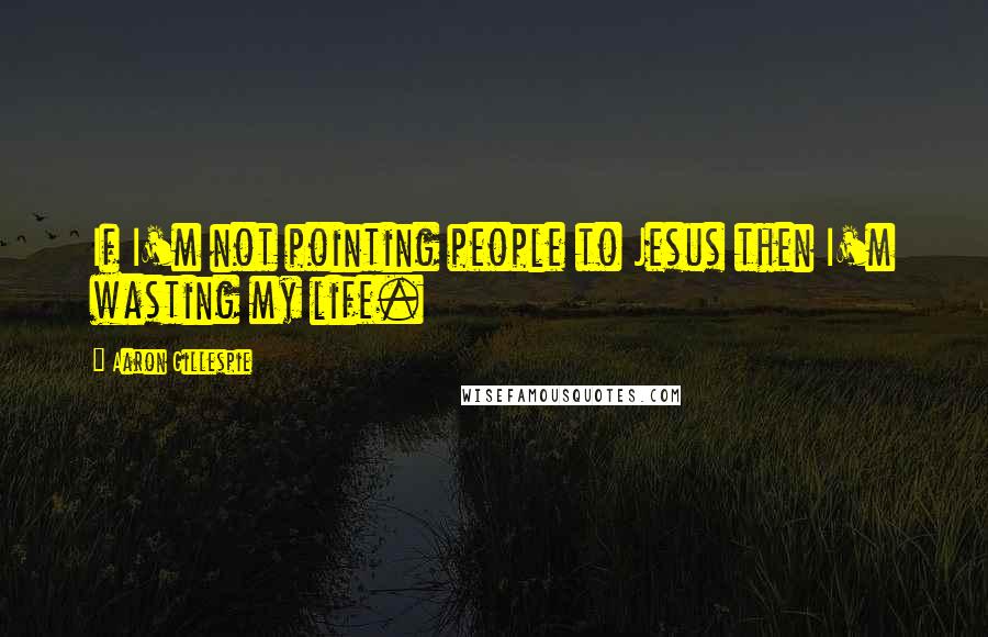 Aaron Gillespie Quotes: If I'm not pointing people to Jesus then I'm wasting my life.