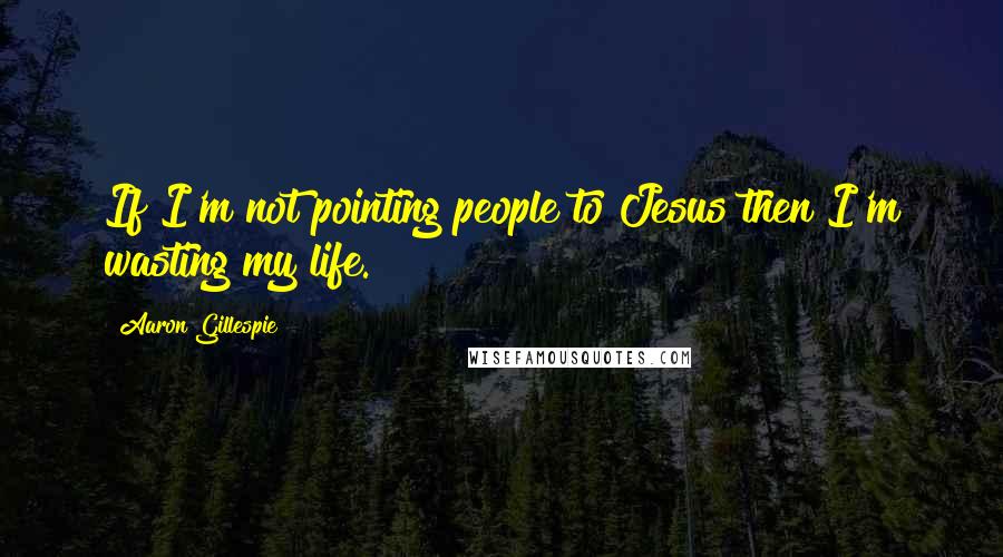 Aaron Gillespie Quotes: If I'm not pointing people to Jesus then I'm wasting my life.