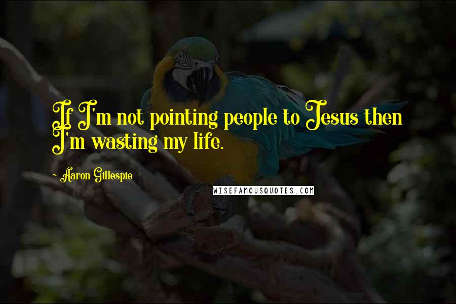 Aaron Gillespie Quotes: If I'm not pointing people to Jesus then I'm wasting my life.