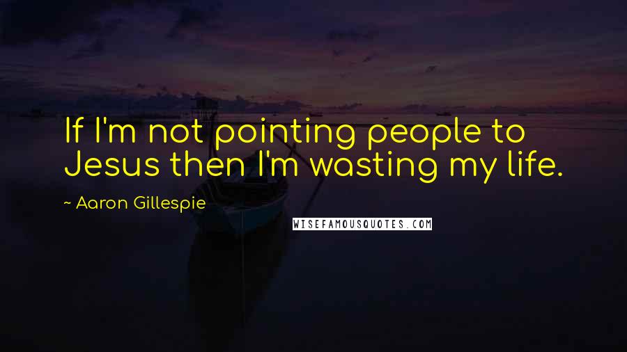 Aaron Gillespie Quotes: If I'm not pointing people to Jesus then I'm wasting my life.