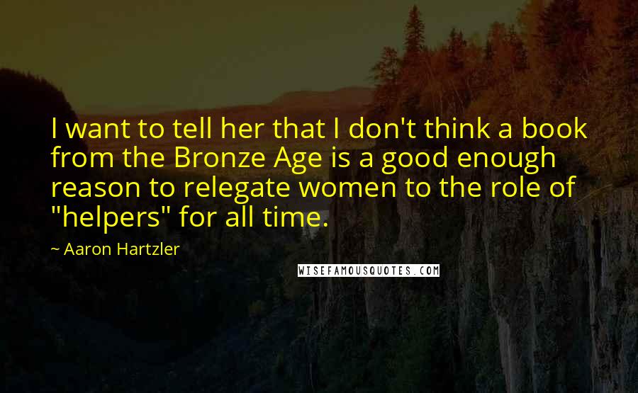 Aaron Hartzler Quotes: I want to tell her that I don't think a book from the Bronze Age is a good enough reason to relegate women to the role of "helpers" for all time.