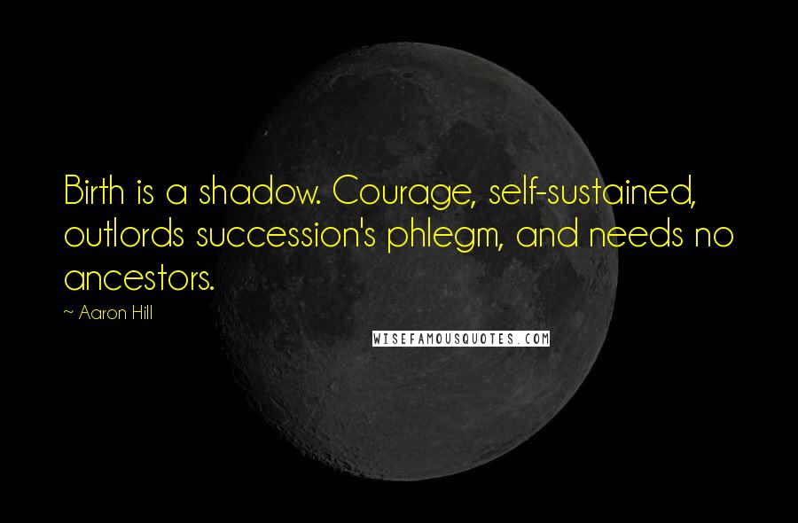 Aaron Hill Quotes: Birth is a shadow. Courage, self-sustained, outlords succession's phlegm, and needs no ancestors.