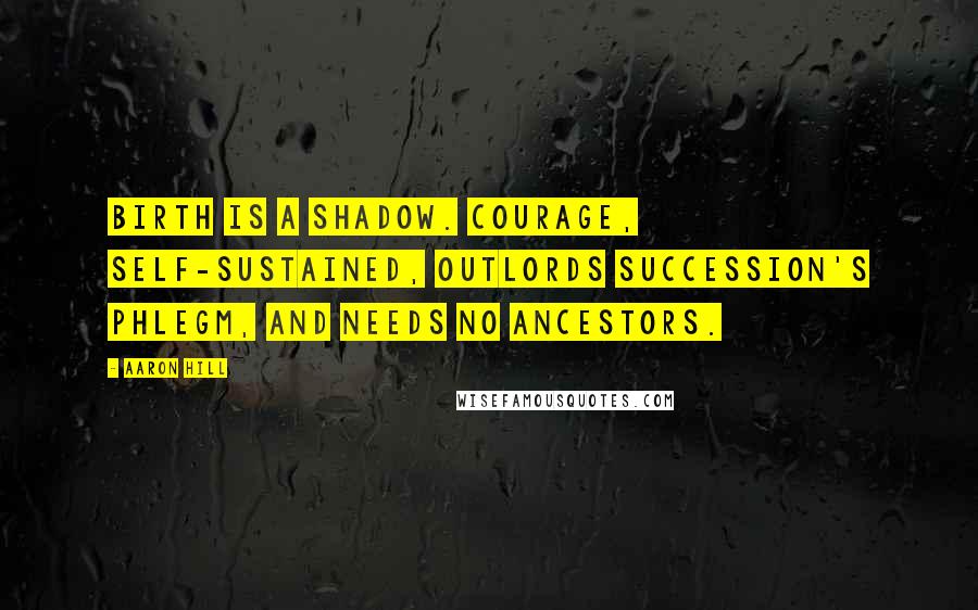 Aaron Hill Quotes: Birth is a shadow. Courage, self-sustained, outlords succession's phlegm, and needs no ancestors.