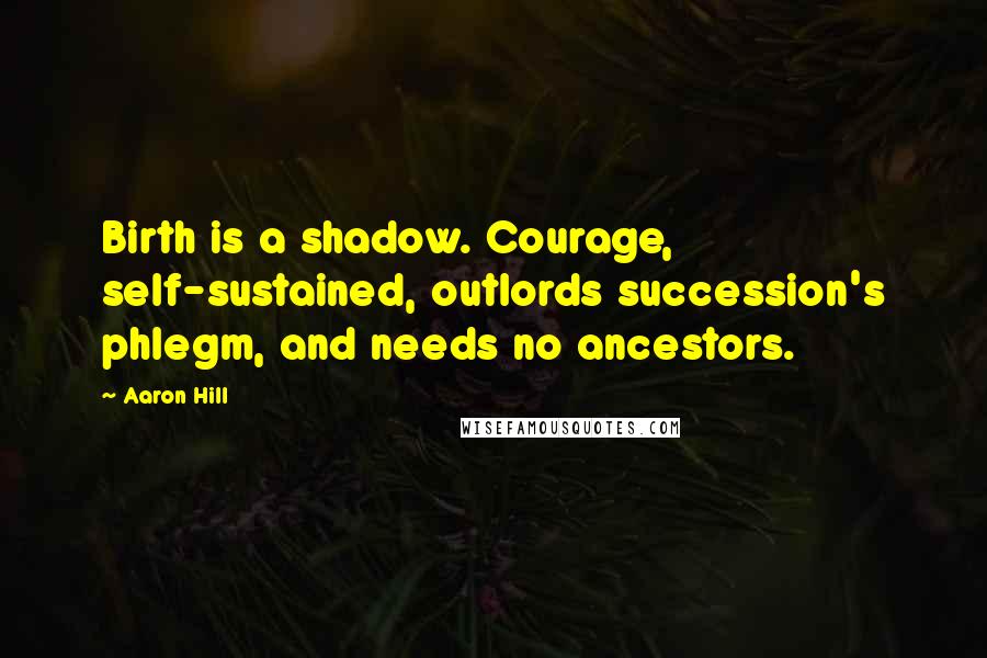 Aaron Hill Quotes: Birth is a shadow. Courage, self-sustained, outlords succession's phlegm, and needs no ancestors.