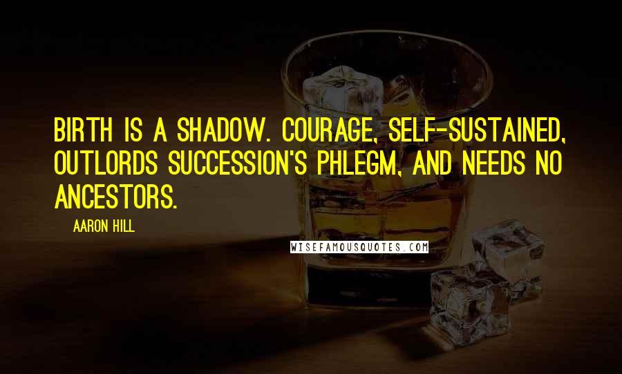 Aaron Hill Quotes: Birth is a shadow. Courage, self-sustained, outlords succession's phlegm, and needs no ancestors.