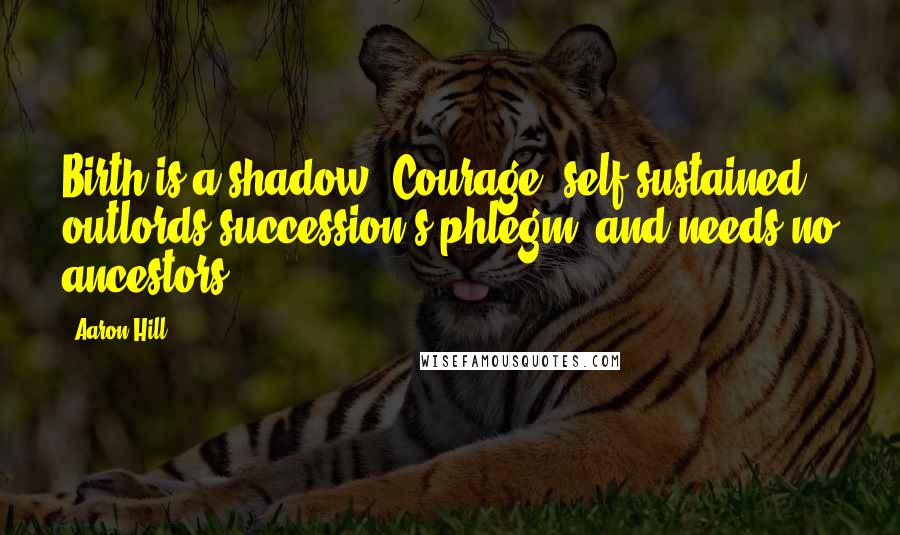 Aaron Hill Quotes: Birth is a shadow. Courage, self-sustained, outlords succession's phlegm, and needs no ancestors.