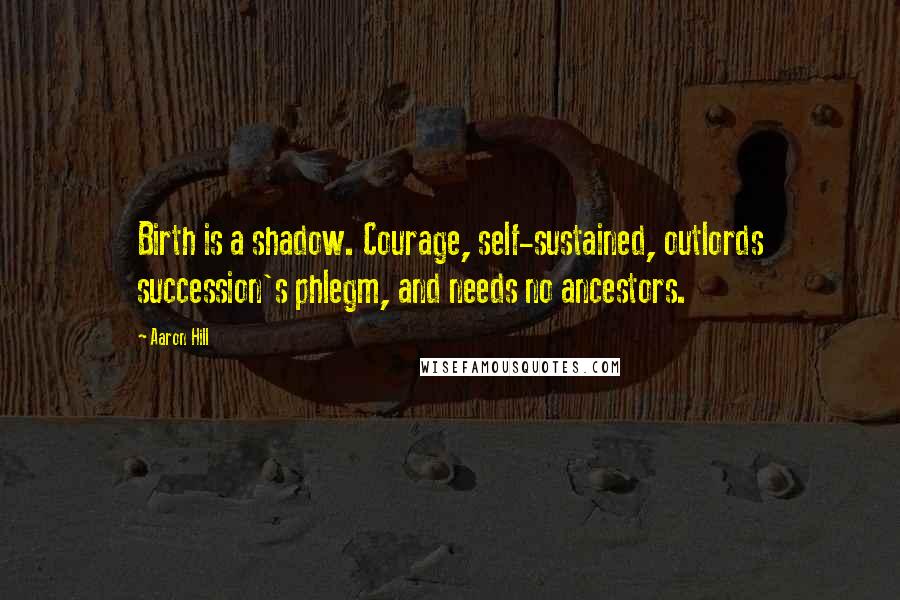 Aaron Hill Quotes: Birth is a shadow. Courage, self-sustained, outlords succession's phlegm, and needs no ancestors.
