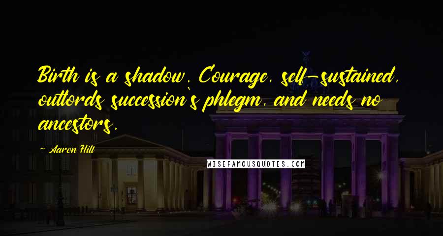 Aaron Hill Quotes: Birth is a shadow. Courage, self-sustained, outlords succession's phlegm, and needs no ancestors.