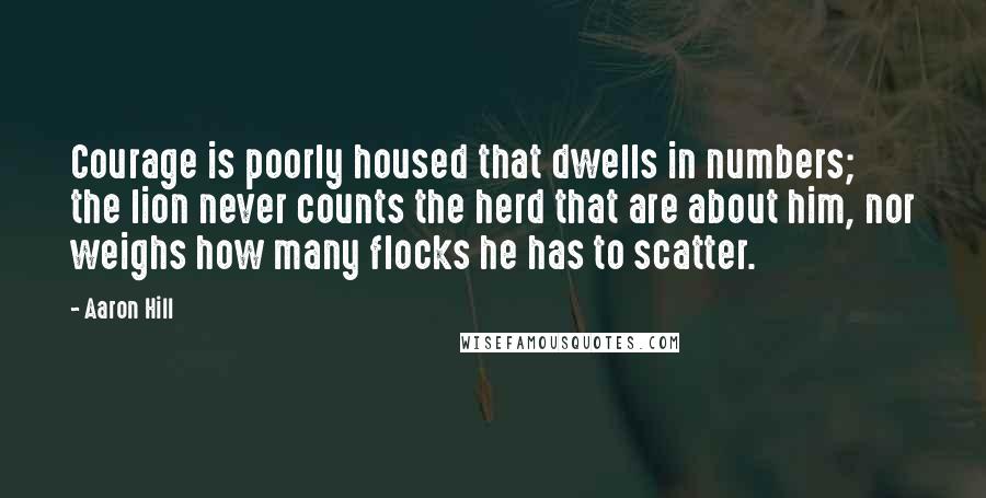 Aaron Hill Quotes: Courage is poorly housed that dwells in numbers; the lion never counts the herd that are about him, nor weighs how many flocks he has to scatter.