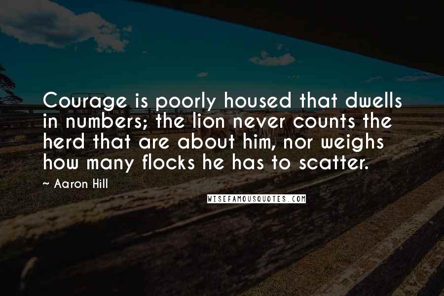 Aaron Hill Quotes: Courage is poorly housed that dwells in numbers; the lion never counts the herd that are about him, nor weighs how many flocks he has to scatter.