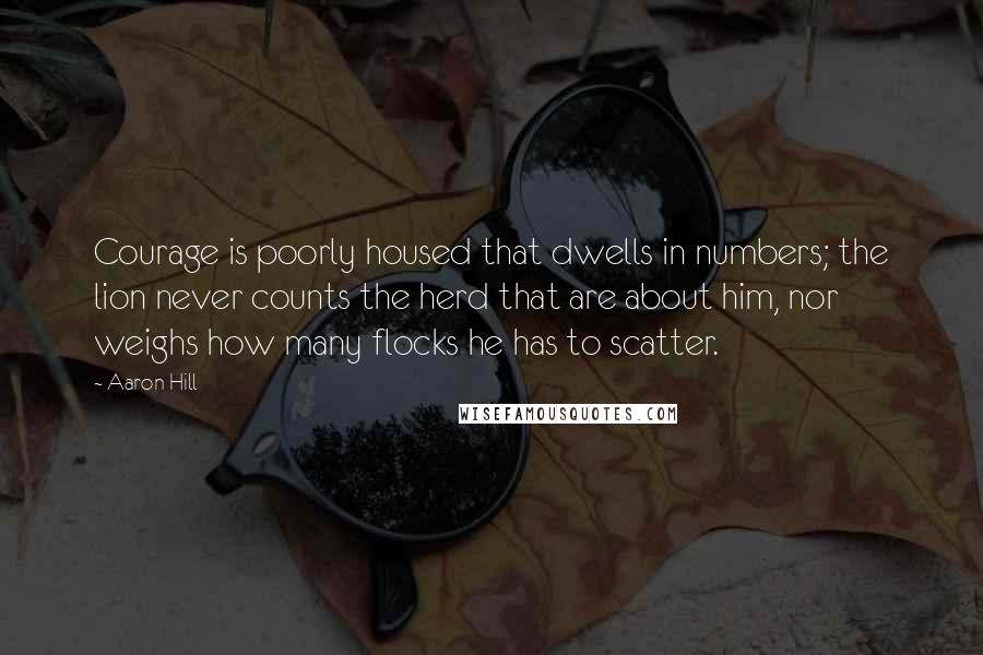 Aaron Hill Quotes: Courage is poorly housed that dwells in numbers; the lion never counts the herd that are about him, nor weighs how many flocks he has to scatter.