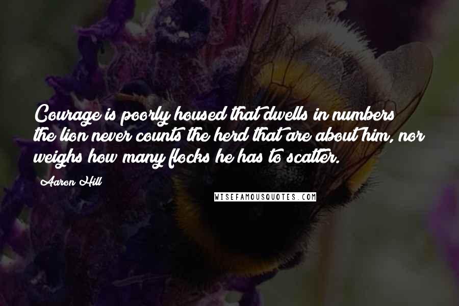 Aaron Hill Quotes: Courage is poorly housed that dwells in numbers; the lion never counts the herd that are about him, nor weighs how many flocks he has to scatter.