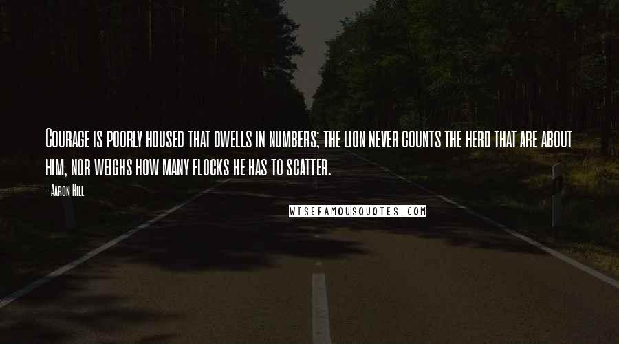 Aaron Hill Quotes: Courage is poorly housed that dwells in numbers; the lion never counts the herd that are about him, nor weighs how many flocks he has to scatter.