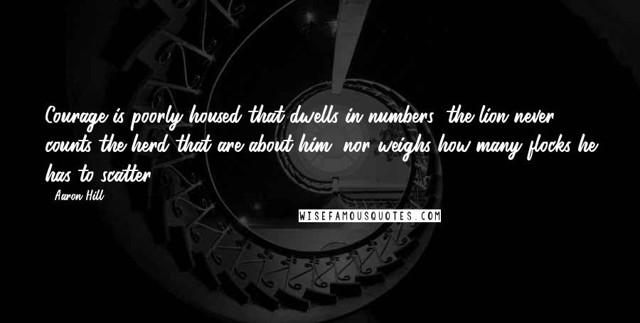 Aaron Hill Quotes: Courage is poorly housed that dwells in numbers; the lion never counts the herd that are about him, nor weighs how many flocks he has to scatter.