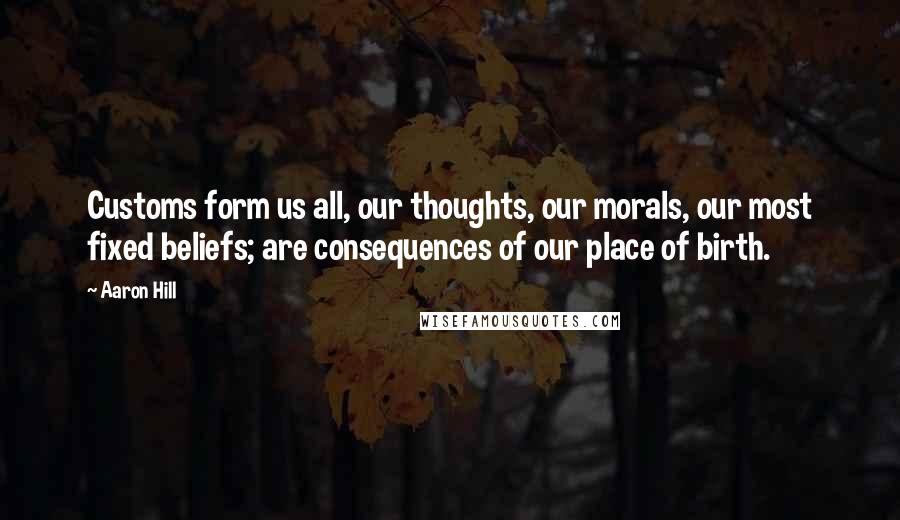 Aaron Hill Quotes: Customs form us all, our thoughts, our morals, our most fixed beliefs; are consequences of our place of birth.