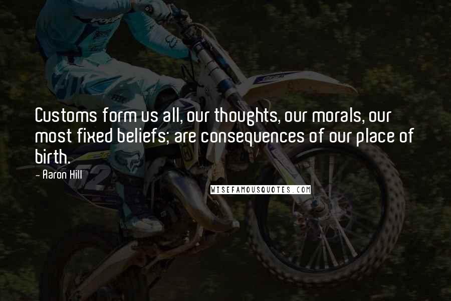 Aaron Hill Quotes: Customs form us all, our thoughts, our morals, our most fixed beliefs; are consequences of our place of birth.