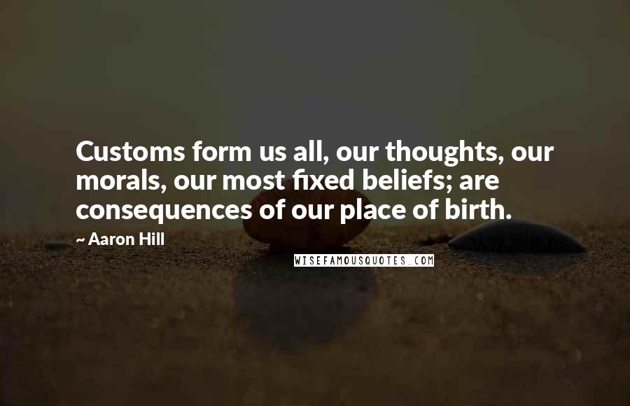 Aaron Hill Quotes: Customs form us all, our thoughts, our morals, our most fixed beliefs; are consequences of our place of birth.