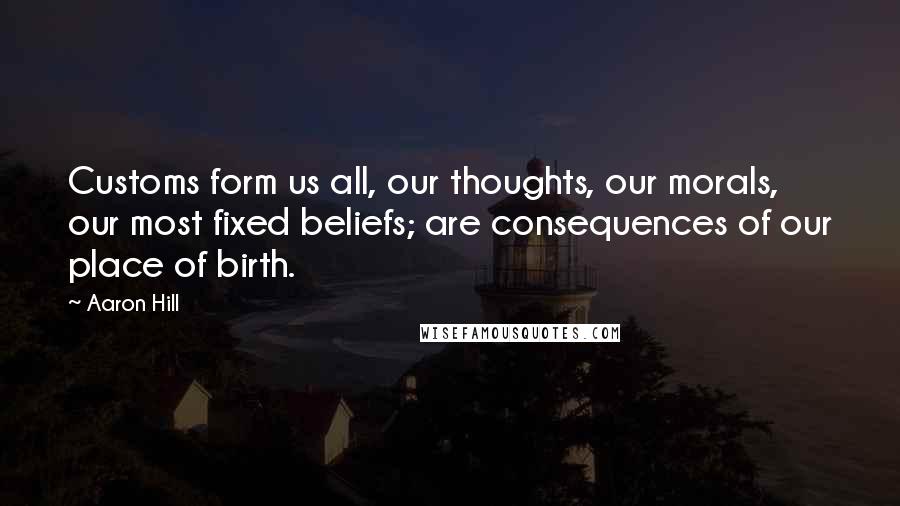 Aaron Hill Quotes: Customs form us all, our thoughts, our morals, our most fixed beliefs; are consequences of our place of birth.