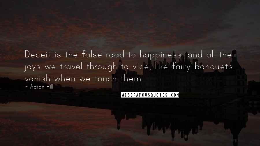 Aaron Hill Quotes: Deceit is the false road to happiness; and all the joys we travel through to vice, like fairy banquets, vanish when we touch them.