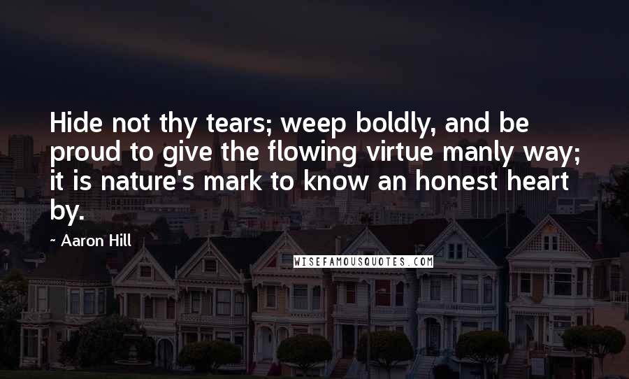 Aaron Hill Quotes: Hide not thy tears; weep boldly, and be proud to give the flowing virtue manly way; it is nature's mark to know an honest heart by.