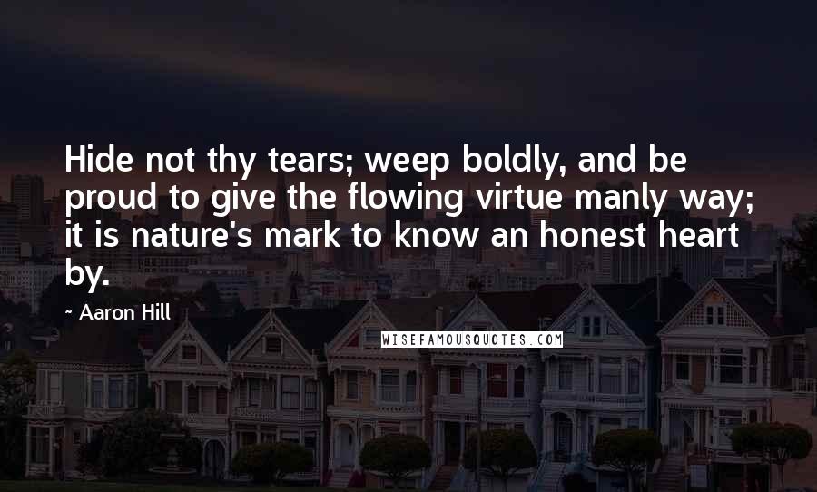 Aaron Hill Quotes: Hide not thy tears; weep boldly, and be proud to give the flowing virtue manly way; it is nature's mark to know an honest heart by.