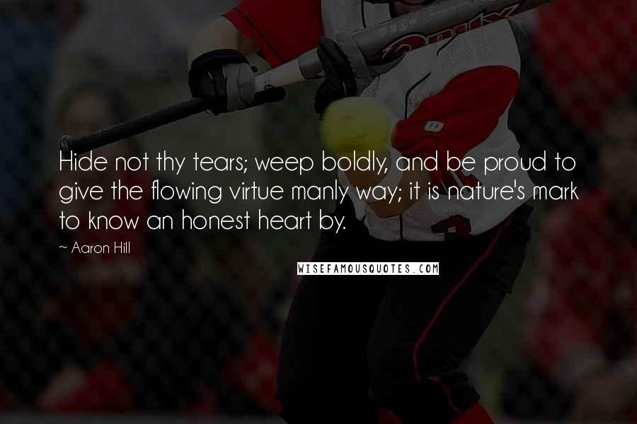 Aaron Hill Quotes: Hide not thy tears; weep boldly, and be proud to give the flowing virtue manly way; it is nature's mark to know an honest heart by.