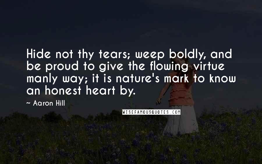 Aaron Hill Quotes: Hide not thy tears; weep boldly, and be proud to give the flowing virtue manly way; it is nature's mark to know an honest heart by.