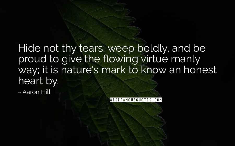 Aaron Hill Quotes: Hide not thy tears; weep boldly, and be proud to give the flowing virtue manly way; it is nature's mark to know an honest heart by.