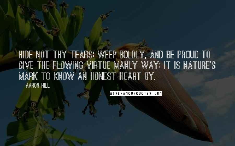 Aaron Hill Quotes: Hide not thy tears; weep boldly, and be proud to give the flowing virtue manly way; it is nature's mark to know an honest heart by.