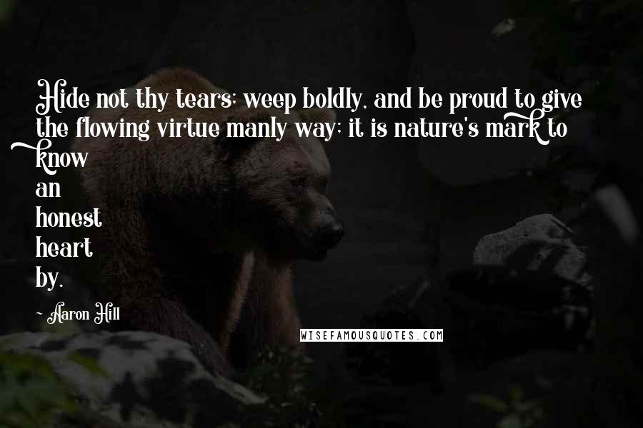 Aaron Hill Quotes: Hide not thy tears; weep boldly, and be proud to give the flowing virtue manly way; it is nature's mark to know an honest heart by.