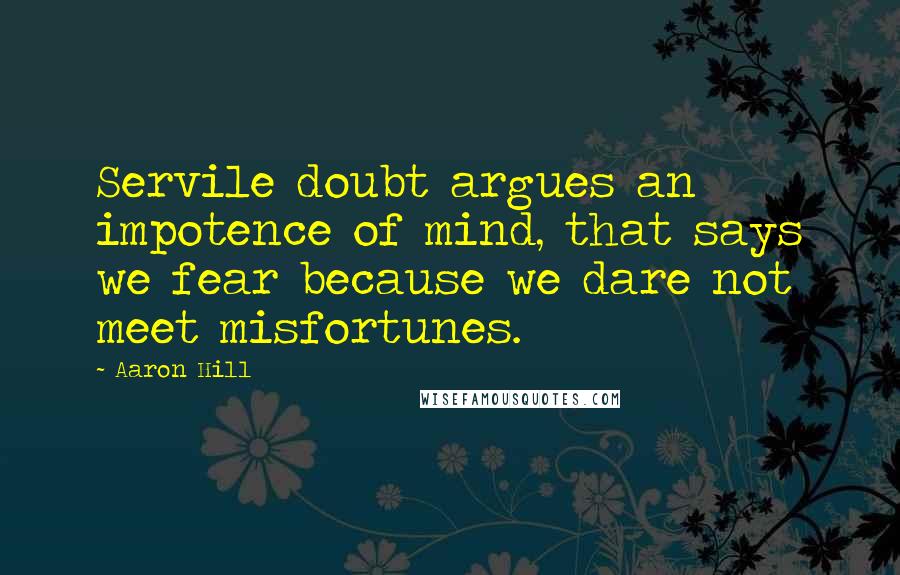 Aaron Hill Quotes: Servile doubt argues an impotence of mind, that says we fear because we dare not meet misfortunes.