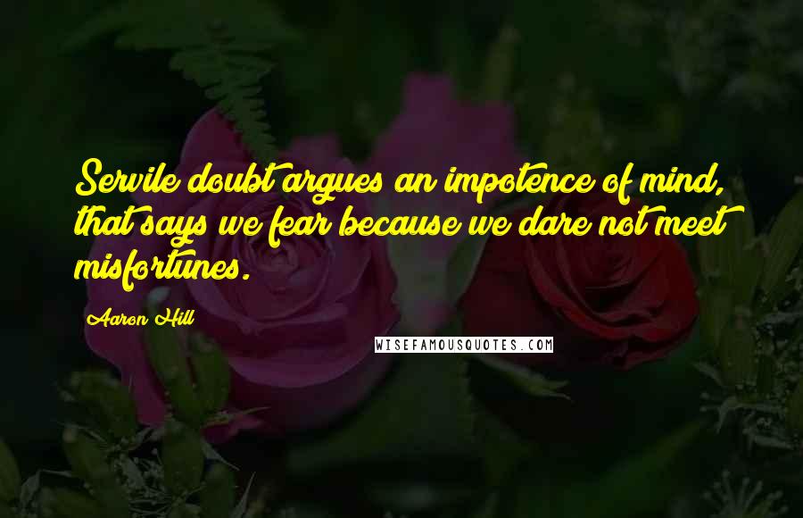 Aaron Hill Quotes: Servile doubt argues an impotence of mind, that says we fear because we dare not meet misfortunes.