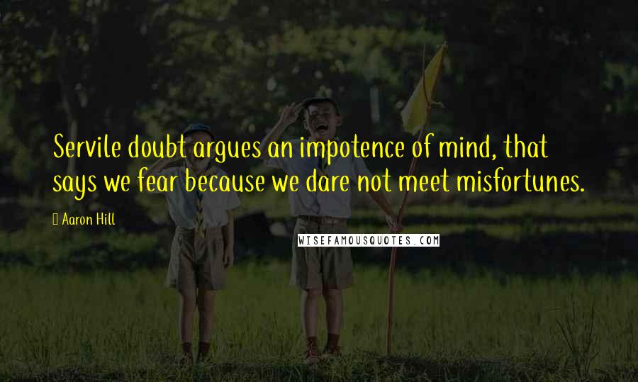 Aaron Hill Quotes: Servile doubt argues an impotence of mind, that says we fear because we dare not meet misfortunes.