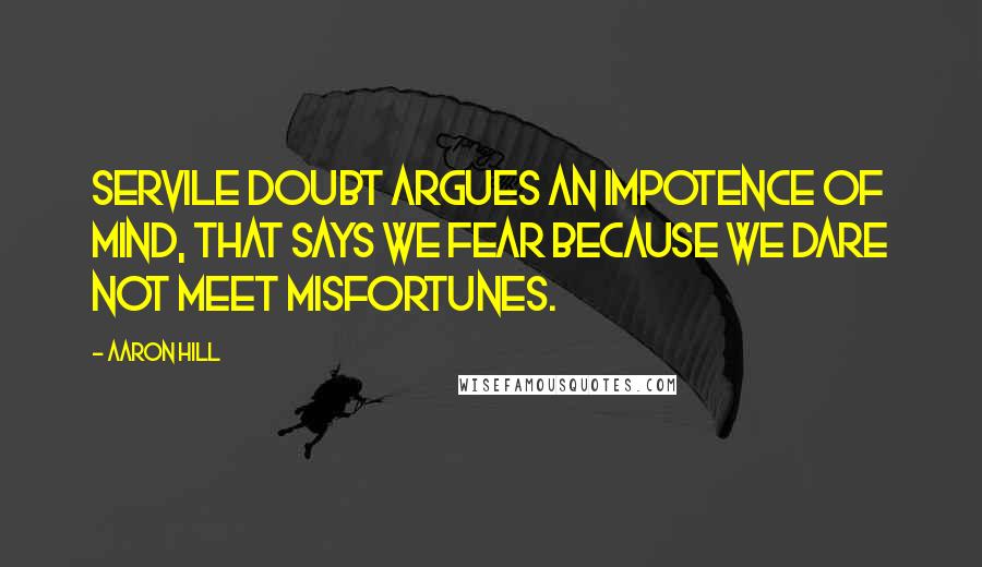Aaron Hill Quotes: Servile doubt argues an impotence of mind, that says we fear because we dare not meet misfortunes.