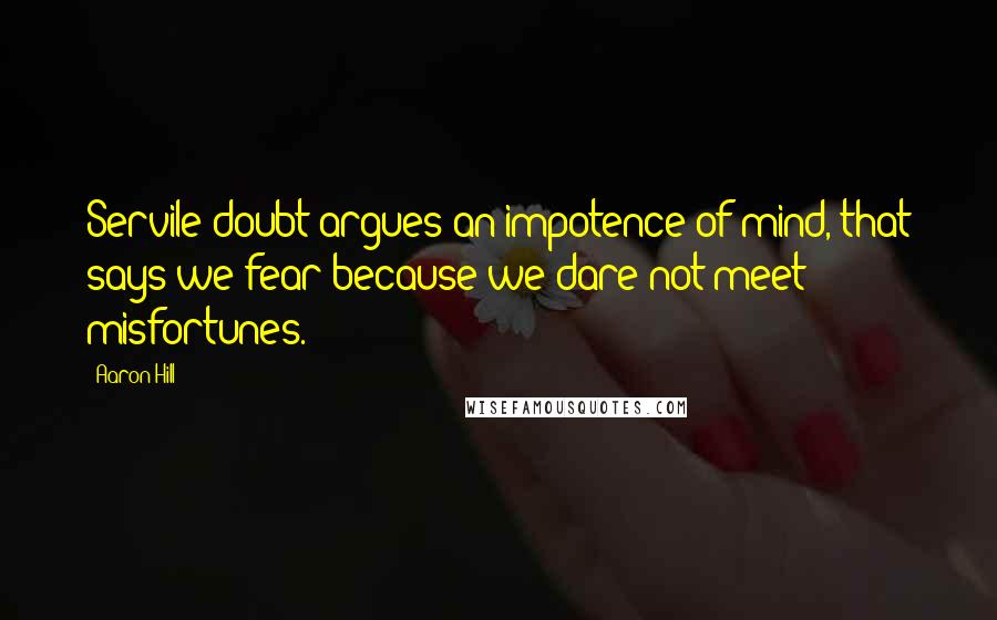 Aaron Hill Quotes: Servile doubt argues an impotence of mind, that says we fear because we dare not meet misfortunes.