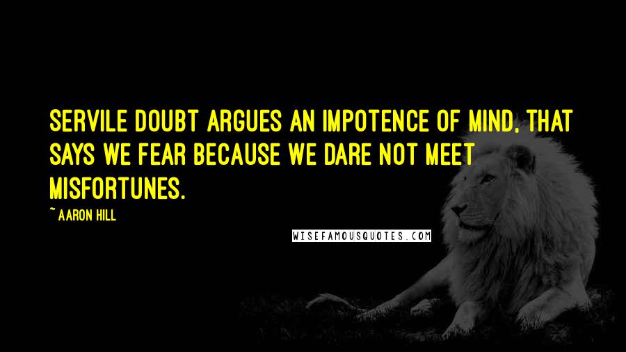 Aaron Hill Quotes: Servile doubt argues an impotence of mind, that says we fear because we dare not meet misfortunes.