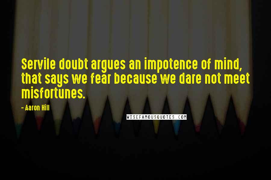 Aaron Hill Quotes: Servile doubt argues an impotence of mind, that says we fear because we dare not meet misfortunes.