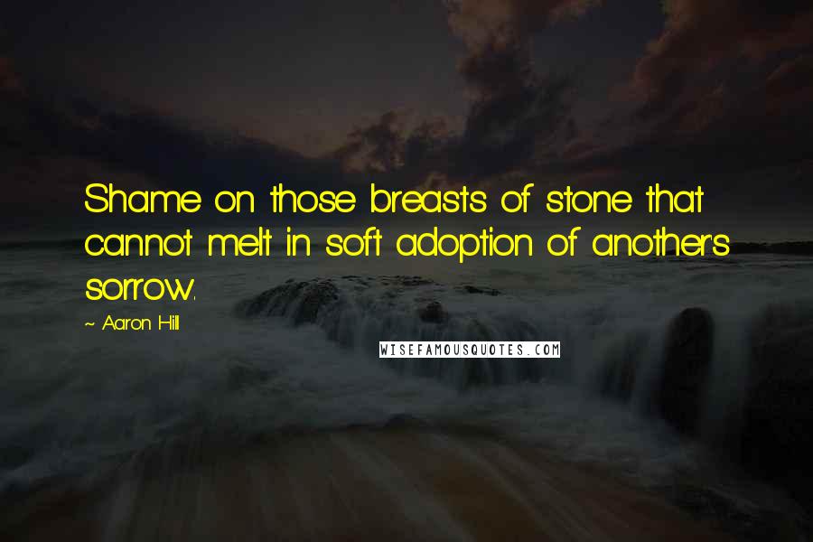 Aaron Hill Quotes: Shame on those breasts of stone that cannot melt in soft adoption of another's sorrow.